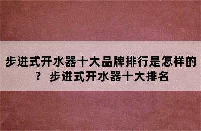 步进式开水器十大品牌排行是怎样的？ 步进式开水器十大排名